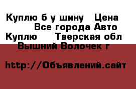 Куплю б/у шину › Цена ­ 1 000 - Все города Авто » Куплю   . Тверская обл.,Вышний Волочек г.